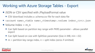 Consulting/Training
 JSON or CSV specified with /PayloadFormat value
 CSV download includes a .schema.csv file for each data file
 <account name>_<table name>_<timestamp>.<volume index>_<crc>.json
 Volume Index = m_n
 Can Split based on partition key range with PKRS parameter – allows parallel
export
 Can Split based on size with SplitSize parameter (Size in MB, min =32)
 m = partition key range index, n = split index (zeros if omitted)
Working with Azure Storage Tables - Export
 