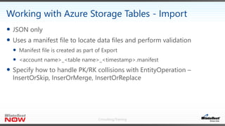 Consulting/Training
 JSON only
 Uses a manifest file to locate data files and perform validation
 Manifest file is created as part of Export
 <account name>_<table name>_<timestamp>.manifest
 Specify how to handle PK/RK collisions with EntityOperation –
InsertOrSkip, InserOrMerge, InsertOrReplace
Working with Azure Storage Tables - Import
 