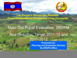 Lao People’s Democratic Republic
Peace Independence Democracy Unity Prosperity


Main Out Put of Evaluation 285/PM
 And Direction, Target 2011-15 and
             2011-2012
                           Presented by:
                  Planning and Evaluation Division
                         NLCRDPE Office

                                                     1
 