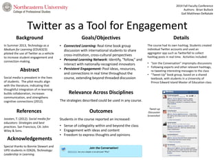 2014 Fall Faculty Conference 
Authors: Brian Bullock 
Gail Matthews-DeNatale 
Twitter as a Tool for Engagement 
Background 
Relevance Across Disciplines 
Details 
In Summer 2013, Technology as a 
Medium for Learning (EDU6323) 
piloted the use of Twitter as a vehicle 
to increase student engagement and 
connection-making. 
Abstract 
Goals/Objectives 
References Outcomes 
Acknowledgements 
• Connected Learning: Real-time book group 
discussion with international students to share 
cross-institution, cross-cultural perspectives 
• Personal Learning Network: Identify, “follow,” and 
interact with nationally-recognized innovators 
• Persistent Engagement: Pool ideas, resources, 
and connections in real time throughout the 
course, extending beyond threaded discussion 
The course had its own hashtag. Students created 
individual Twitter accounts and used an 
aggregator app such as Twitterfall to collect 
hashtag posts in real time. Activities included: 
• “Join the Conversation” impromptu discussions 
• Following experts and other relevant hashtags, 
re-tweeting interesting messages to the class 
• “Tweet-Up” book group, based on a shared 
textbook, with students in a University of 
Prince Edward Island Master of Education class 
Social media is prevalent in the lives 
of students. The pilot results align 
with the literature, indicating that 
thoughtful integration of m-learning 
builds collaboration, increases 
communication, and strengthens 
cognitive connections (2012). 
Joosten, T. (2012). Social media for 
educators: Strategies and best 
practices. San Francisco, CA: John 
Wiley & Sons. 
Special thanks to Bonnie Stewart and 
UPEI students in ED626, Technology: 
Leadership in Learning. 
The strategies described could be used in any course. 
Students in the course reported an increased: 
• Sense of collegiality within and beyond the class 
• Engagement with ideas and content 
• Freedom to express thoughts and opinions 
Tweet-up 
Discussion 
Screenshot 
