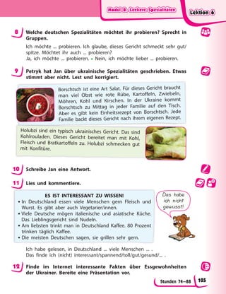 Modul B. Leckere Spezialitäten
Modul B. Leckere Spezialitäten
Modul B. Leckere Spezialitäten
Modul B. Leckere Spezialitäten
Stunden 74—88
8 Welche deutschen Spezialitäten möchtet ihr probieren? Sprecht in
Gruppen.
Ich möchte ... probieren. Ich glaube, dieses Gericht schmeckt sehr gut/
spitze. Möchtet ihr auch ... probieren?
Ja, ich möchte ... probieren. • Nein, ich möchte lieber ... probieren.
9 Petryk hat Jan über ukrainische Spezialitäten geschrieben. Etwas
stimmt aber nicht. Lest und korrigiert.
Borschtsch ist eine Art Salat. Für dieses Gericht braucht
man viel Obst wie rote Rübe, Kartoffeln, Zwiebeln,
Möhren, Kohl und Kirschen. In der Ukraine kommt
Borschtsch zu Mittag in jeder Familie auf den Tisch.
Aber es gibt kein Einheitsrezept von Borschtsch. Jede
Familie backt dieses Gericht nach ihrem eigenen Rezept.
Holubzi sind ein typisch ukrainisches Gericht. Das sind
Kohlrouladen. Dieses Gericht bereitet man mit Kohl,
Fleisch und Bratkartoffeln zu. Holubzi schmecken gut
mit Konfitüre.
10 Schreibe Jan eine Antwort.
11 Lies und kommentiere.
ES IST INTERESSANT ZU WISSEN!
• In Deutschland essen viele Menschen gern Fleisch und
Wurst. Es gibt aber auch Vegetarier/innen.
•Viele Deutsche mögen italienische und asiatische Küche.
Das Lieblingsgericht sind Nudeln.
• Am liebsten trinkt man in Deutschland Kaffee. 80 Prozent
trinken täglich Kaffee.
• Die meisten Deutschen sagen, sie grillen sehr gern.
Das habe
ich nicht
gewusst!
Ich habe gelesen, in Deutschland ... viele Menschen ... .
Das finde ich (nicht) interessant/spannend/toll/gut/gesund/... .
12 Finde im Internet interessante Fakten über Essgewohnheiten
der Ukrainer. Bereite eine Präsentation vor.
Lektion 6
Lektion 6
Lektion 6
Lektion 6
105
 