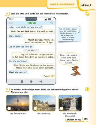 Modul B. Deutschlandreise
Modul B. Deutschlandreise
Modul B. Deutschlandreise
Modul B. Deutschlandreise
Stunden 89—103
8 Lies die SMS und achte auf die markierten Redensarten.
16:37
Petryk
Petryk
Hallo, Luisa! Weißt du, wo Jan ist?
Okay. Danke!
Hallo! Tut mir leid, Petryk! Ich weiß es nicht.
Hey, ich habe mit Jan gesprochen.
Er hat keine Zeit, denn er macht ein Video.
Was für ein Video?
Das ist sehr lieb von dir.
Wow! Wie war es?
Weißt du was, Petryk, ich
kann Jan anrufen und fragen.
Über Berlin. Am Wochenende hat unsere
Klasse eine Reise nach Berlin gemacht.
Super!
15. März
Tut mir leid! = Leider
kann ich nicht helfen.
Weißt du was, ... =
Ich schlage vor, ...
Wow! = So eine
Überraschung!
Wow! Ich möchte
auch eine tolle
Reise nach Berlin
machen.
9 In welcher Reihenfolge nennt Luisa die Sehenswürdigkeiten Berlins?
Nummeriere sie.
der Fernsehturm der Reichstag die Humboldt-
Universität
Lektion 7
Lektion 7
Lektion 7
Lektion 7
123
 