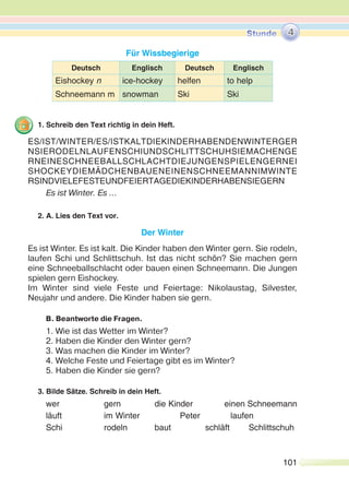 101
Für Wissbegierige
Deutsch Englisch Deutsch Englisch
Eishockey n ice-hockey helfen to help
Schneemann m snowman Ski Ski
1. Schreib den Text richtig in dein Heft.
Es ist Winter. Es …
2. A. Lies den Text vor.
Der Winter
Es ist Winter. Es ist kalt. Die Kinder haben den Winter gern. Sie rodeln,
laufen Schi und Schlittschuh. Ist das nicht schön? Sie machen gern
eine Schneeballschlacht oder bauen einen Schneemann. Die Jungen
spielen gern Eishockey.
Im Winter sind viele Feste und Feiertage: Nikolaustag, Silvester,
Neujahr und andere. Die Kinder haben sie gern.
B. Beantworte die Fragen.
1. Wie ist das Wetter im Winter?
2. Haben die Kinder den Winter gern?
3. Was machen die Kinder im Winter?
4. Welche Feste und Feiertage gibt es im Winter?
5. Haben die Kinder sie gern?
3. Bilde Sätze. Schreib in dein Heft.
wer gern die Kinder einen Schneemann
läuft im Winter Peter laufen
Schi rodeln baut schläft Schlittschuh
ES/IST/WINTER/ES/ISTKALTDIEKINDERHABENDENWINTERGER
NSIERODELNLAUFENSCHIUNDSCHLITTSCHUHSIEMACHENGE
RNEINESCHNEEBALLSCHLACHTDIEJUNGENSPIELENGERNEI
SHOCKEYDIEMÄDCHENBAUENEINENSCHNEEMANNIMWINTE
RSINDVIELEFESTEUNDFEIERTAGEDIEKINDERHABENSIEGERN
4
 