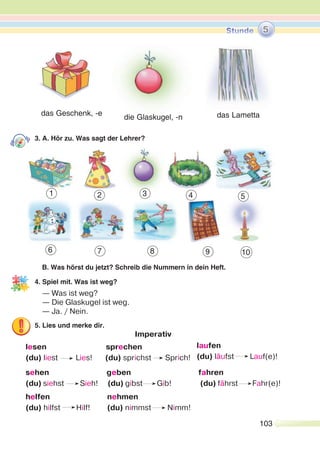 103
3. A. Hör zu. Was sagt der Lehrer?
B. Was hörst du jetzt? Schreib die Nummern in dein Heft.
4. Spiel mit. Was ist weg?
— Was ist weg?
— Die Glaskugel ist weg.
— Ja. / Nein.
5. Lies und merke dir.
Imperativ
lesen sprechen
(du) liest Lies! (du) sprichst Sprich!
sehen geben fahren
(du) siehst Sieh! (du) gibst Gib! (du) fährst Fahr(e)!
helfen nehmen
(du) hilfst Hilf! (du) nimmst Nimm!
die Glaskugel, -n das Lamettadas Geschenk, -e
5
1 2 3 4 5
6 7 8 9 10
laufen
(du) läufst Lauf(e)!
 