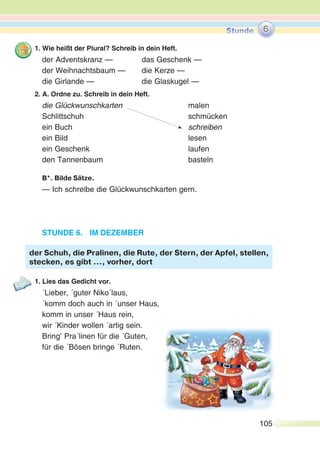 105
1. Wie heißt der Plural? Schreib in dein Heft.
der Adventskranz — das Geschenk —
der Weihnachtsbaum — die Kerze —
die Girlande — die Glaskugel —
2. A. Ordne zu. Schreib in dein Heft.
die Glückwunschkarten malen
Schlittschuh schmücken
ein Buch schreiben
ein Bild lesen
ein Geschenk laufen
den Tannenbaum basteln
B*. Bilde Sätze.
— Ich schreibe die Glückwunschkarten gern.
STUNDE 6. IM DEZEMBER
1. Lies das Gedicht vor.
´Lieber, ´guter Niko´laus,
´komm doch auch in ´unser Haus,
komm in unser ´Haus rein,
wir ´Kinder wollen ´artig sein.
Bring’ Pra´linen für die ´Guten,
für die ´Bösen bringe ´Ruten.
der Schuh, die Pralinen, die Rute, der Stern, der Apfel, stellen,
stecken, es gibt …, vorher, dort
6
 