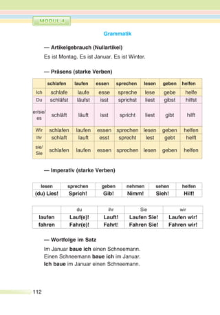 112
Grammatik
— Artikelgebrauch (Nullartikel)
Es ist Montag. Es ist Januar. Es ist Winter.
— Präsens (starke Verben)
schlafen laufen essen sprechen lesen geben helfen
Ich schlafe laufe esse spreche lese gebe helfe
Du schläfst läufst isst sprichst liest gibst hilfst
er/sie/
es
schläft läuft isst spricht liest gibt hilft
Wir schlafen laufen essen sprechen lesen geben helfen
Ihr schlaft lauft esst sprecht lest gebt helft
sie/
Sie
schlafen laufen essen sprechen lesen geben helfen
— Imperativ (starke Verben)
lesen sprechen geben nehmen sehen helfen
(du) Lies! Sprich! Gib! Nimm! Sieh! Hilf!
du ihr Sie wir
laufen Lauf(e)! Lauft! Laufen Sie! Laufen wir!
fahren Fahr(e)! Fahrt! Fahren Sie! Fahren wir!
— Wortfolge im Satz
Im Januar baue ich einen Schneemann.
Einen Schneemann baue ich im Januar.
Ich baue im Januar einen Schneemann.
 