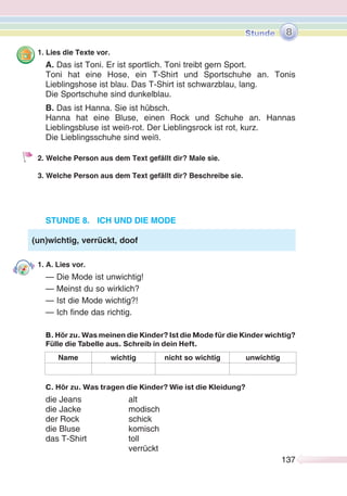 137137
1. Lies die Texte vor.
A. Das ist Toni. Er ist sportlich. Toni treibt gern Sport.
Toni hat eine Hose, ein T-Shirt und Sportschuhe an. Tonis
Lieblingshose ist blau. Das T-Shirt ist schwarzblau, lang.
Die Sportschuhe sind dunkelblau.
B. Das ist Hanna. Sie ist hübsch.
Hanna hat eine Bluse, einen Rock und Schuhe an. Hannas
Lieblingsbluse ist weiß-rot. Der Lieblingsrock ist rot, kurz.
Die Lieblingsschuhe sind weiß.
2. Welche Person aus dem Text gefällt dir? Male sie.
3. Welche Person aus dem Text gefällt dir? Beschreibe sie.
STUNDE 8. ICH UND DIE MODE
1. A. Lies vor.
— Die Mode ist unwichtig!
— Meinst du so wirklich?
— Ist die Mode wichtig?!
— Ich finde das richtig.
B. Hör zu. Was meinen die Kinder? Ist die Mode für die Kinder wichtig?
Fülle die Tabelle aus. Schreib in dein Heft.
Name wichtig nicht so wichtig unwichtig
C. Hör zu. Was tragen die Kinder? Wie ist die Kleidung?
die Jeans alt
die Jacke modisch
der Rock schick
die Bluse komisch
das T-Shirt toll
verrückt
(un)wichtig, verrückt, doof
8
 