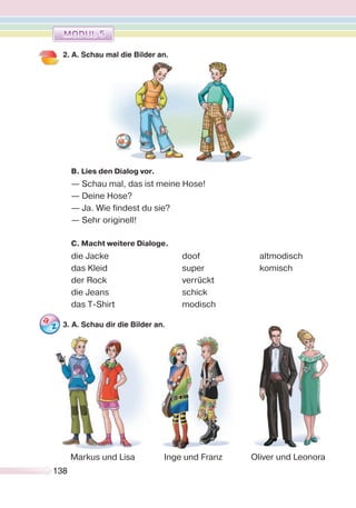 138138
2. A. Schau mal die Bilder an.
B. Lies den Dialog vor.
— Schau mal, das ist meine Hose!
— Deine Hose?
— Ja. Wie findest du sie?
— Sehr originell!
C. Macht weitere Dialoge.
die Jacke doof altmodisch
das Kleid super komisch
der Rock verrückt
die Jeans schick
das T-Shirt modisch
3. A. Schau dir die Bilder an.
Oliver und LeonoraMarkus und Lisa Inge und Franz
 