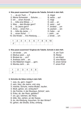 141141
4. Was passt zusammen? Ergänze die Tabelle. Schreib in dein Heft.
1. … du ein Tuch … ? A. trägst
2. Meine Schwester … Schuhe … . B. setze … auf
3. Ich … einen Anorak … . C. trägt
4. … bitte eine Mütze … ! D. zieh … an
5. Was … dein Bruder gern? E. setzt … auf
6. … du Jeans gern? F. bindest … um
7. Anna … einen Hut … . G. packen … ein
8. … bitte die Jacke … ! H. habe … an
9. … einen Schal … ! I. zieht … an
10. Die Kinder … ihre Kleidung … . J. binde … um
1 2 3 4 5 6 7 8 9 10
F
5. Was passt zusammen? Ergänze die Tabelle. Schreib in dein Heft.
1. Ich binde … um. A. ein Tuch
2. Markus setzt … auf. B. Röcke
3. Bindest du … um? C. ein Kleid
4. Andreas zieht … an. D. eine Mütze
5. Die Mädchen tragen … gern. E. einen Schal
6. Monika zieht … an. F. einen Pulli
1 2 3 4 5 6
A
6. Schreibe die Sätze richtig in dein Heft.
1. was, du, gern, tragen?
2. sein, blau, die Jeans, und, eng.
3. möchte, Schuhe, meine Mutter, kaufen.
4. Mutti, gehen, wir, einkaufen?
5. die Familie, in der Boutique „Schick“, sein.
6. Erika, dir, der Rock, gefallen?
7. wir, gut, nehmen, der Rock.
8. bitte, Sie, zahlen, an der Kasse.
9. du, die Kleidung, brauchen, für den Winter?
10. gehen, die Straße, Erika, entlang.
 