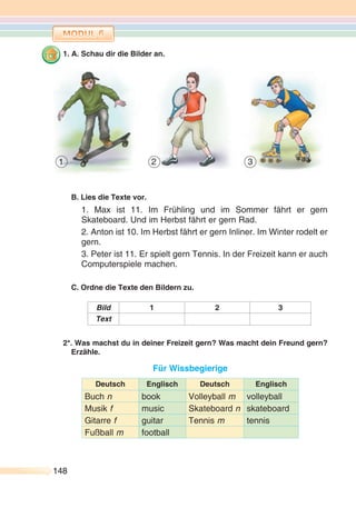 148148
1. A. Schau dir die Bilder an.
B. Lies die Texte vor.
1. Max ist 11. Im Frühling und im Sommer fährt er gern
Skateboard. Und im Herbst fährt er gern Rad.
2. Anton ist 10. Im Herbst fährt er gern Inliner. Im Winter rodelt er
gern.
3. Peter ist 11. Er spielt gern Tennis. In der Freizeit kann er auch
Computerspiele machen.
C. Ordne die Texte den Bildern zu.
Bild 1 2 3
Text
2*. Was machst du in deiner Freizeit gern? Was macht dein Freund gern?
Erzähle.
Für Wissbegierige
Deutsch Englisch Deutsch Englisch
Buch n book Volleyball m volleyball
Musik f music Skateboard n skateboard
Gitarre f guitar Tennis m tennis
Fußball m football
1 2 3
 