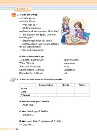 152152
3. A. Lies den Dialog.
— Hallo, Anna.
— Hallo, Karin.
— Was liest du?
— Ich lese Gedichte.
— Gedichte? Warum eben Gedichte?
— Sie machen mir Spaß. Und was
liest du gern?
— Erzählungen finde ich prima.
— Erzählungen? Und warum gefallen
dir die Erzählungen?
— Sie sind interessant.
B. Macht weitere Dialoge.
Gedichte / Erzählungen Spaß machen
Witze / Krimis interessant
Anekdote / Märchen lustig
Sciencefiction / Comics fantastisch
Kinderbücher / Atlasse toll
4. A. Hör zu und kreuze an. Schreib in dein Heft.
Sciencefiction Krimis Witze
Anna
Jörg
Thomas
B. Wer liest was gern? Erzähle.
— Anna liest...
C. Was liest du gern? Erzähle.
— Ich lese …
D. Was lesen deine Freunde gern? Erzähle.
— Olga liest …
 