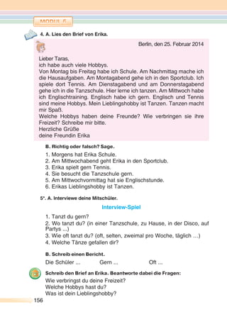 156156
4. A. Lies den Brief von Erika.
B. Richtig oder falsch? Sage.
1. Morgens hat Erika Schule.
2. Am Mittwochabend geht Erika in den Sportclub.
3. Erika spielt gern Tennis.
4. Sie besucht die Tanzschule gern.
5. Am Mittwochvormittag hat sie Englischstunde.
6. Erikas Lieblingshobby ist Tanzen.
5*. A. Interviewe deine Mitschüler.
Interview-Spiel
1. Tanzt du gern?
2. Wo tanzt du? (in einer Tanzschule, zu Hause, in der Disco, auf
Partys ...)
3. Wie oft tanzt du? (oft, selten, zweimal pro Woche, täglich …)
4. Welche Tänze gefallen dir?
B. Schreib einen Bericht.
Die Schüler ... Gern ... Oft ...
Schreib den Brief an Erika. Beantworte dabei die Fragen:
Wie verbringst du deine Freizeit?
Welche Hobbys hast du?
Was ist dein Lieblingshobby?
Berlin, den 25. Februar 2014
Lieber Taras,
ich habe auch viele Hobbys.
Von Montag bis Freitag habe ich Schule. Am Nachmittag mache ich
die Hausaufgaben. Am Montagabend gehe ich in den Sportclub. Ich
spiele dort Tennis. Am Dienstagabend und am Donnerstagabend
gehe ich in die Tanzschule. Hier lerne ich tanzen. Am Mittwoch habe
ich Englischtraining. Englisch habe ich gern. Englisch und Tennis
sind meine Hobbys. Mein Lieblingshobby ist Tanzen. Tanzen macht
mir Spaß.
Welche Hobbys haben deine Freunde? Wie verbringen sie ihre
Freizeit? Schreibe mir bitte.
Herzliche Grüße
deine Freundin Erika
 