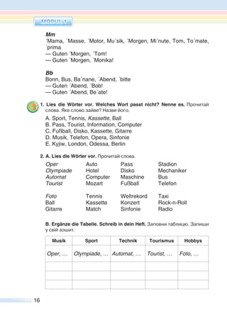 16
Mm
´Mama, ´Masse, ´Motor, Mu´sik, ´Morgen, Mi´nute, Tom, To´mate,
´prima
— Guten ´Morgen, ´Tom!
— Guten ´Morgen, ´Monika!
Bb
Bonn, Bus, Ba´nane, ´Abend, ´bitte
— Guten ´Abend, ´Bob!
— Guten ´Abend, Be´ate!
1. Lies die Wörter vor. Welches Wort passt nicht? Nenne es. Прочитай
слова. Яке слово зайве? Назви його.
A. Sport, Tennis, Kassette, Ball
B. Pass, Tourist, Information, Computer
C. Fußball, Disko, Kassette, Gitarre
D. Musik, Telefon, Opera, Sinfonie
E. Kyjiw, London, Odessa, Berlin
2. A. Lies die Wörter vor. Прочитай слова.
Oper Auto Pass Stadion
Olympiade Hotel Disko Mechaniker
Automat Computer Maschine Bus
Tourist Mozart Fußball Telefon
Foto Tennis Weltrekord Taxi
Ball Kassette Konzert Rock-n-Roll
Gitarre Match Sinfonie Radio
B. Ergänze die Tabelle. Schreib in dein Heft. Заповни таблицю. Запиши
у свій зошит.
Musik Sport Technik Tourismus Hobbys
Oper, … Olympiade, … Automat, … Tourist, … Foto, …
 