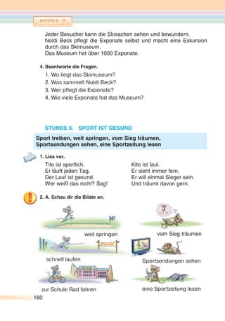 160160
Jeder Besucher kann die Skisachen sehen und bewundern.
Noldi Beck pflegt die Exponate selbst und macht eine Exkursion
durch das Skimuseum.
Das Museum hat über 1000 Exponate.
4. Beantworte die Fragen.
1. Wo liegt das Skimuseum?
2. Was sammelt Noldi Beck?
3. Wer pflegt die Exponate?
4. Wie viele Exponate hat das Museum?
STUNDE 6. SPORT IST GESUND
1. Lies vor.
Tito ist sportlich. Kito ist faul.
Er läuft jeden Tag. Er sieht immer fern.
Der Lauf ist gesund. Er will einmal Sieger sein.
Wer weiß das nicht? Sag! Und träumt davon gern.
2. A. Schau dir die Bilder an.
Sport treiben, weit springen, vom Sieg träumen,
Sportsendungen sehen, eine Sportzeitung lesen
weit springen
schnell laufen
vom Sieg träumen
Sportsendungen sehen
eine Sportzeitung lesenzur Schule Rad fahren
 