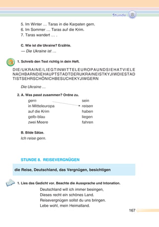 167167
5. Im Winter … Taras in die Karpaten gern.
6. Im Sommer … Taras auf die Krim.
7. Taras wandert … .
C. Wie ist die Ukraine? Erzähle.
— Die Ukraine ist …
1. Schreib den Text richtig in dein Heft.
Die Ukraine ...
2. A. Was passt zusammen? Ordne zu.
gern sein
in Mitteleuropa reisen
auf die Krim haben
gelb-blau liegen
zwei Meere fahren
B. Bilde Sätze.
Ich reise gern.
STUNDE 8. REISEVERGNÜGEN
1. Lies das Gedicht vor. Beachte die Aussprache und Intonation.
Deutschland will ich immer besingen,
Dieses recht ein schönes Land.
Reisevergnügen sollst du uns bringen.
Lebe wohl, mein Heimatland.
DIE/UKRAINE/LIEGTINMITTELEUROPAUNDSIEHATVIELE
NACHBARNDIEHAUPTSTADTDERUKRAINEISTKYJIWDIESTAD
TISTSEHRSCHÖNICHBESUCHEKYJIWGERN
die Reise, Deutschland, das Vergnügen, besichtigen
8
 