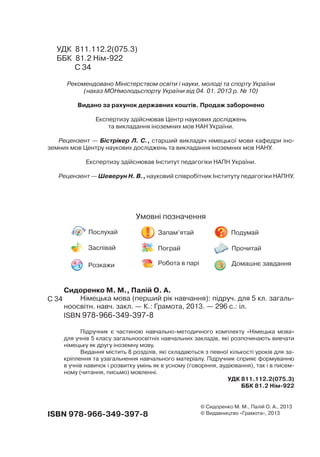 Сидоренко М. М., Палій О. А.
Німецька мова (перший рік навчання): підруч. для 5 кл. загаль-
ноосвітн. навч. закл. — К.: Грамота, 2013. — 296 с.: іл.
ISBN 978-966-349-397-8
Підручник є частиною навчально-методичного комплекту «Німецька мова»
для учнів 5 класу загальноосвітніх навчальних закладів, які розпочинають вивчати
німецьку як другу іноземну мову.
Видання містить 8 розділів, які складаються з певної кількості уроків для за-
кріплення та узагальнення навчального матеріалу. Підручник сприяє формуванню
в учнів навичок і розвитку умінь як в усному (говоріння, аудіювання), так і в писем-
ному (читання, письмо) мовленні.
УДК 811.112.2(075.3)
ББК 81.2 Нім-922
УДК 811.112.2(075.3)
ББК 81.2 Нім-922
C 34
Рекомендовано Міністерством освіти і науки, молоді та спорту України
(наказ МОНмолодьспорту України від 04. 01. 2013 р. 10)
Видано за рахунок державних коштів. Продаж заборонено
Експертизу здійснював Центр наукових досліджень
та викладання іноземних мов НАН України.
Рецензент — Бістрікер Л. С., старший викладач німецької мови кафедри іно-
земних мов Центру наукових досліджень та викладання іноземних мов НАНУ.
Експертизу здійснював Інститут педагогіки НАПН України.
Рецензент — Шеверун Н. В., науковий співробітник Інституту педагогіки НАПНУ.
Умовні позначення
Послухай Запам’ятай Подумай
Заспівай Пограй Прочитай
Розкажи Робота в парі Домашнє завдання
ISBN 978-966-349-397-8
© Cидоренко М. М., Палій О. А., 2013
© Видавництво «Грамота», 2013
C 34
 