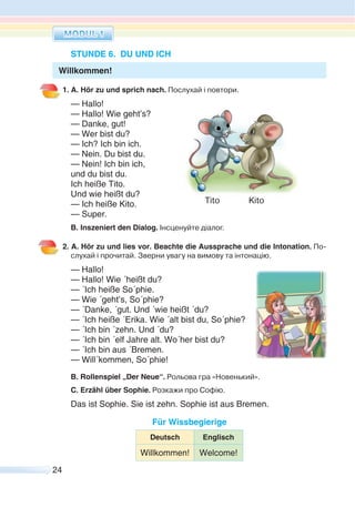 24
STUNDE 6. DU UND ICH
1. A. Hör zu und sprich nach. Послухай і повтори.
— Hallo!
— Hallo! Wie geht’s?
— Danke, gut!
— Wer bist du?
— Ich? Ich bin ich.
— Nein. Du bist du.
— Nein! Ich bin ich,
und du bist du.
Ich heiße Tito.
Und wie heißt du?
— Ich heiße Kito.
— Super.
B. Inszeniert den Dialog. Інсценуйте діалог.
2. A. Hör zu und lies vor. Beachte die Aussprache und die Intonation. По-
слухай i прочитай. Зверни увагу на вимову та інтонацію.
— Hallo!
— Hallo! Wie ´heißt du?
— ´Ich heiße So´phie.
— Wie ´geht’s, So´phie?
— ´Danke, ´gut. Und ´wie heißt ´du?
— ´Ich heiße ´Erika. Wie ´alt bist du, So´phie?
— ´Ich bin ´zehn. Und ´du?
— ´Ich bin ´elf Jahre alt. Wo´her bist du?
— ´Ich bin aus ´Bremen.
— Will´kommen, So´phie!
B. Rollenspiel „Der Neue“. Рольова гра «Новенький».
C. Erzähl über Sophie. Розкажи про Софію.
Das ist Sophie. Sie ist zehn. Sophie ist aus Bremen.
Für Wissbegierige
Deutsch Englisch
Willkommen! Welcome!
Tito Kito
Willkommen!
 