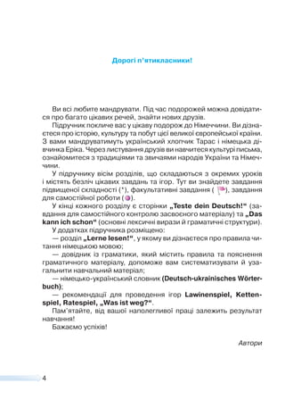 4
Дорогі п’ятикласники!
Ви всі любите мандрувати. Під час подорожей можна довідати-
ся про багато цікавих речей, знайти нових друзів.
Підручник покличе вас у цікаву подорож до Німеччини. Ви дізна-
єтеся про історію, культуру та побут цієї великої європейської країни.
З вами мандруватимуть український хлопчик Тарас і німецька ді-
вчинка Еріка. Через листування друзів ви навчитеся культурі письма,
ознайомитеся з традиціями та звичаями народів України та Німеч-
чини.
У підручнику вісім розділів, що складаються з окремих уроків
і містять безліч цікавих завдань та ігор. Тут ви знайдете завдання
підвищеної складності (*), факультативні завдання ( ), завдання
для самостійної роботи ( ).
У кінці кожного розділу є сторінки „Teste dein Deutsch!“ (за-
вдання для самостійного контролю засвоєного матеріалу) та „Das
kann ich schon“ (основні лексичні вирази й граматичні структури).
У додатках підручника розміщено:
— розділ „Lerne lesen!“, у якому ви дізнаєтеся про правила чи-
тання німецькою мовою;
— довідник із граматики, який містить правила та пояснення
граматичного матеріалу, допоможе вам систематизувати й уза-
гальнити навчальний матеріал;
— німецько-український словник (Deutsch-ukrainisches Wörter-
buch);
— рекомендації для проведення ігор Lawinenspiel, Ketten-
spiel, Ratespiel, „Was ist weg?“.
Пам’ятайте, від вашої наполегливої праці залежить результат
навчання!
Бажаємо успіхів!
Автори
 