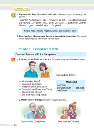 44
1. Ergänze den Text. Schreib in dein Heft. Доповни текст. Запиши у свій
зошит.
Hallo! Ich heiße Lukas. Ich … 12 Jahre alt. Ich … aus Deutschland.
Die Familie … in Berlin. Ich … gern. Der Vater … auch gern. Und die
Mutter … gern. Und du? Was … du gern?
heiße, malt, wohnt, machst, turne, bin, komme, turnt
2. Lies den Text. Beachte die Aussprache und die Intonation. Прочитай
текст. Зверни увагу на вимову та інтонацію.
STUNDE 5. DAS SIND DIE ELTERN
Das sind Taras und Erika. Sie spielen.
1. A. Schau dir die Bilder an. Lies vor. Розглянь малюнки. Прочитай уголос.
— Wer ist das, bitte?
— Das sind die Eltern.
Merke dir!
die Eltern
die Großeltern sie sind
die Kinder
— Wessen Eltern sind das?
— Das sind die Eltern von Taras.
— Wie sind die Eltern?
— Sie sind nett, klug, lustig.
B. Macht weitere Dialoge. Cкладіть подібні діалоги.
Das sind die Großeltern. Das sind die Töchter.
Das sind die Eltern.
 
