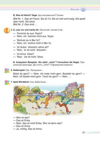 51
B. Was ist falsch? Sage. Що неправильно? Скажи.
Bild Nr. 1. Das ist Franzi. Sie ist 14. Sie ist nett und lustig. Sie spielt
aber nicht. Sie tanzt.
Bild Nr. 2. Das sind …
5. A. Lies vor und merke dir. Прочитай і запам’ятай.
— ´Kommst du aus ´Kyjiw?
— ´Nein, ich ´komme nicht aus ´Kyjiw.
— ´Wohnst du in Ber´lin?
— ´Nein, ich ´wohne nicht in Ber´lin.
— ´Ist Anton ´dreizehn Jahre alt?
— ´Nein, ´er ist nicht ´dreizehn.
— ´Ist Anna ´böse?
— ´Nein, ´sie ist nicht ´böse.
B. Analysiere Beispiele. Wo steht „nicht“? Formuliere die Regel. Про-
аналізуй приклади. Де стоїть „nicht“? Сформулюй правило.
6. Kettenspiel. Гра «Ланцюжок».
Malst du gern? — Nein, ich male nicht gern. Bastelst du gern? —
Nein, ich bastle nicht gern. Tanzt du gern? — Nein, …
7. Spiel Blindekuh. Гра «Баба Куця».
— Wer ist das?
— Das ist Erika.
— Nein, das ist nicht Erika. Wer ist denn das?
— Das ist Anna.
— Ja, richtig. Das ist Anna.
7
 