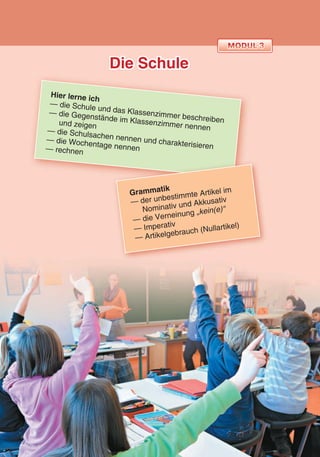 Die Schule
Hier lerne ich
— die Schule und das Klassenzimmer beschreiben
— die Gegenstände im Klassenzimmer nennen
und zeigen
— die Schulsachen nennen und charakterisieren
— die Wochentage nennen— rechnen
Grammatik
— der unbestimmte Artikel im
Nominativ und Akkusativ
— die Verneinung „kein(e)“
— Imperativ
— Artikelgebrauch (Nullartikel)
 
