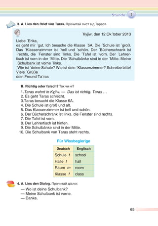 65
3. A. Lies den Brief von Taras. Прочитай лист від Тараса.
B. Richtig oder falsch? Так чи ні?
1.Taras wohnt in Kyjiw. — Das ist richtig. Taras …
2. Es geht Taras schlecht.
3.Taras besucht die Klasse 6A.
4. Die Schule ist groß und alt.
5. Das Klassenzimmer ist hell und schön.
6. Der Bücherschrank ist links, die Fenster sind rechts.
7. Die Tafel ist vorn.
8. Der Lehrertisch ist hinten.
9. Die Schulbänke sind in der Mitte.
10. Die Schulbank von Taras steht rechts.
Für Wissbegierige
Deutsch Englisch
Schule f school
Halle f hall
Raum m room
Klasse f class
4. A. Lies den Dialog. Прочитай діалог.
— Wo ist deine Schulbank?
— Meine Schulbank ist vorne.
— Danke.
1
´Kyjiw, den 12.Ok´tober 2013
Liebe ´Erika,
es geht mir ´gut. Ich besuche die Klasse ´5A. Die ´Schule ist ´groß.
Das ´Klassenzimmer ist ´hell und ´schön. Der ´Bücherschrank ist
´rechts, die ´Fenster sind ´links. Die ´Tafel ist ´vorn. Der ´Lehrer-
tisch ist vorn in der ´Mitte. Die ´Schulbänke sind in der ´Mitte. Meine
´Schulbank ist vorne ´links.
´Wie ist ´deine Schule? Wie ist dein ´Klassenzimmer? Schreibe bitte!
Viele ´Grüße
dein Freund Ta´ras
 