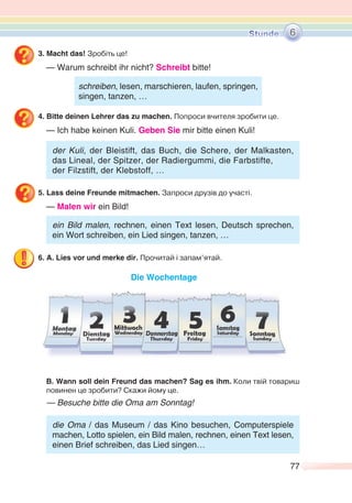 77
3. Macht das! Зробіть це!
— Warum schreibt ihr nicht? Schreibt bitte!
4. Bitte deinen Lehrer das zu machen. Попроси вчителя зробити це.
— Ich habe keinen Kuli. Geben Sie mir bitte einen Kuli!
der Kuli, der Bleistift, das Buch, die Schere, der Malkasten,
das Lineal, der Spitzer, der Radiergummi, die Farbstifte,
der Filzstift, der Klebstoff, …
5. Lass deine Freunde mitmachen. Запроси друзів до участі.
— Malen wir ein Bild!
ein Bild malen, rechnen, einen Text lesen, Deutsch sprechen,
ein Wort schreiben, ein Lied singen, tanzen, …
6. A. Lies vor und merke dir. Прочитай і запам’ятай.
Die Wochentage
B. Wann soll dein Freund das machen? Sag es ihm. Коли твій товариш
повинен це зробити? Скажи йому це.
— Besuche bitte die Oma am Sonntag!
die Oma / das Museum / das Kino besuchen, Computerspiele
machen, Lotto spielen, ein Bild malen, rechnen, einen Text lesen,
einen Brief schreiben, das Lied singen…
6
schreiben, lesen, marschieren, laufen, springen,
singen, tanzen, …
 