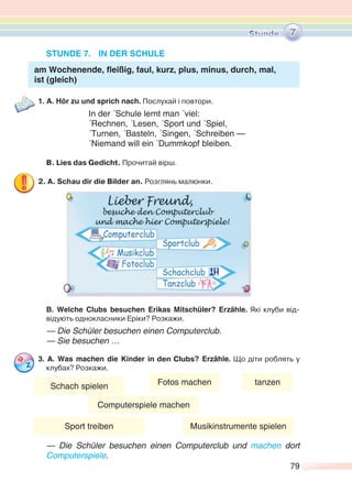 79
STUNDE 7. IN DER SCHULE
am Wochenende, fleißig, faul, kurz, plus, minus, durch, mal,
ist (gleich)
1. A. Hör zu und sprich nach. Послухай і повтори.
In der ´Schule lernt man ´viel:
´Rechnen, ´Lesen, ´Sport und ´Spiel,
´Turnen, ´Basteln, ´Singen, ´Schreiben —
´Niemand will ein ´Dummkopf bleiben.
В. Lies das Gedicht. Прочитай вірш.
2. A. Schau dir die Bilder an. Розглянь малюнки.
B. Welche Clubs besuchen Erikas Mitschüler? Erzähle. Які клуби від-
відують однокласники Еріки? Розкажи.
— Die Schüler besuchen einen Computerclub.
— Sie besuchen …
3. А. Was machen die Kinder in den Clubs? Erzähle. Що діти роблять у
клубах? Розкажи.
— Die Schüler besuchen einen Computerclub und machen dort
Computerspiele.
7
Schach spielen Fotos machen
Computerspiele machen
tanzen
Sport treiben Musikinstrumente spielen
 