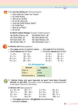 81
7. A. Lies den Dialog vor. Прочитай діалог.
— Wie heißt der Vater von Taras?
— Er heißt Andrij.
— Wie alt ist Andrij?
— Er ist 35 Jahre alt.
— Und wie heißt Erikas Vater?
— Er heißt Paul.
— Wie alt ist Paul?
— Er ist 40.
B. Macht weitere Dialoge. Складіть подібні діалоги.
die Mutter Oxana, 34 die Mutter Karin, 36
die Oma Olga, 57 die Oma Beate, 62
der Opa Iwan, 59 der Opa Markus, 63
der Bruder Max, 9 die Schwester Lea, 7
8. Rechne mit! Нумо рахувати!
— Eins plus sechs ist (gleich) sieben. — Drei mal fünf ist fünfzehn.
— Zwölf minus drei ist neun. — Fünfzehn durch drei ist fünf.
1 + 6 = 12 – 3 = 3 × 5 = 15 : 3 =
9 + 7 = 18 – 13 = 4 × 2 = 16 : 2 =
15 + 2 = 19 – 17 = 6 × 3 = 20 : 4 =
14 + 3 = 20 – 10 = 9 × 2 = 9 : 3 =
Für Wissbegierige
Deutsch Englisch
Club m club
Foto n photo
Wochenende n weekend
1*. Welche Clubs und wann besuchst du gern? Und deine Freunde?
Schreib in dein Heft. Які клуби і коли ти відвідуєш із задоволенням?
А твої друзі? Запиши у свій зошит.
2. Rechne mit! Нумо рахувати!
5 + 16 = 21 33 + 7 = 4 × 15 = 25 : 5 =
18 – 7 = … 78 – 18 = 6 × 12 = 18 : 6 =
21 – 8 = 94 + 6 = 5 × 13 = 99 : 11 =
17 + 4 = 43 + 9 = 8 × 10 = 100 : 5 =
— Fünf plus sechzehn ist (gleich) einundzwanzig.
— Achtzehn minus ...
7
 
