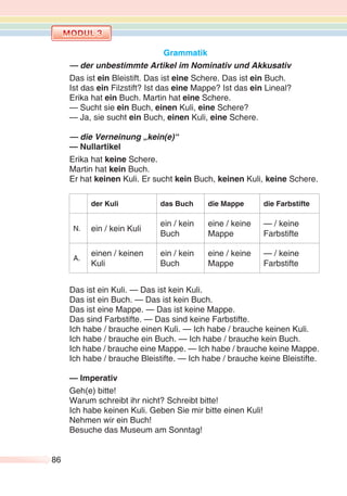 86
Grammatik
— der unbestimmte Artikel im Nominativ und Akkusativ
Das ist ein Bleistift. Das ist eine Schere. Das ist ein Buch.
Ist das ein Filzstift? Ist das eine Mappe? Ist das ein Lineal?
Erika hat ein Buch. Martin hat eine Schere.
— Sucht sie ein Buch, einen Kuli, eine Schere?
— Ja, sie sucht ein Buch, einen Kuli, eine Schere.
— die Verneinung „kein(e)“
— Nullartikel
Erika hat keine Schere.
Martin hat kein Buch.
Er hat keinen Kuli. Er sucht kein Buch, keinen Kuli, keine Schere.
der Kuli das Buch die Mappe die Farbstifte
N. ein / kein Kuli
ein / kein
Buch
eine / keine
Mappe
— / keine
Farbstifte
A.
einen / keinen
Kuli
ein / kein
Buch
eine / keine
Mappe
— / keine
Farbstifte
Das ist ein Kuli. — Das ist kein Kuli.
Das ist ein Buch. — Das ist kein Buch.
Das ist eine Mappe. — Das ist keine Mappe.
Das sind Farbstifte. — Das sind keine Farbstifte.
Ich habe / brauche einen Kuli. — Ich habe / brauche keinen Kuli.
Ich habe / brauche ein Buch. — Ich habe / brauche kein Buch.
Ich habe / brauche eine Mappe. — Ich habe / brauche keine Mappe.
Ich habe / brauche Bleistifte. — Ich habe / brauche keine Bleistifte.
— Imperativ
Geh(e) bitte!
Warum schreibt ihr nicht? Schreibt bitte!
Ich habe keinen Kuli. Geben Sie mir bitte einen Kuli!
Nehmen wir ein Buch!
Besuche das Museum am Sonntag!
 
