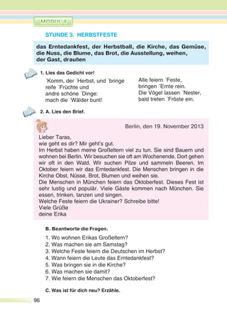 96
STUNDE 3. HERBSTFESTE
1. Lies das Gedicht vor!
´Komm, der ´Herbst, und ´bringe
reife ´Früchte und
andre schöne ´Dinge:
mach die ´Wälder bunt!
2. A. Lies den Brief.
B. Beantworte die Fragen.
1. Wo wohnen Erikas Großeltern?
2. Was machen sie am Samstag?
3. Welche Feste feiern die Deutschen im Herbst?
4. Wann feiern die Leute das Erntedankfest?
5. Was bringen sie in die Kirche?
6. Was machen sie damit?
7. Wie feiern die Menschen das Oktoberfest?
C. Was ist für dich neu? Erzähle.
das Erntedankfest, der Herbstball, die Kirche, das Gemüse,
die Nuss, die Blume, das Brot, die Ausstellung, weihen,
der Gast, draußen
Alle feiern ´Feste,
bringen ´Ernte rein.
Die Vögel lassen ´Nester,
bald treten ´Fröste ein.
Berlin, den 19. November 2013
Lieber Taras,
wie geht es dir? Mir geht’s gut.
Im Herbst haben meine Großeltern viel zu tun. Sie sind Bauern und
wohnen bei Berlin. Wir besuchen sie oft am Wochenende. Dort gehen
wir oft in den Wald. Wir suchen Pilze und sammeln Beeren. Im
Oktober feiern wir das Erntedankfest. Die Menschen bringen in die
Kirche Obst, Nüsse, Brot, Blumen und weihen sie.
Die Menschen in München feiern das Oktoberfest. Dieses Fest ist
sehr lustig und populär. Viele Gäste kommen nach München. Sie
essen, trinken, tanzen und singen.
Welche Feste feiern die Ukrainer? Schreibe bitte!
Viele Grüße
deine Erika
 