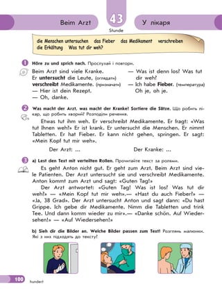 Stunde
100 hundert
У лікаряBeim Arzt 43
 Höre zu und sprich nach. Прослухай і повтори.
Beim Arzt sind viele Kranke.
Er untersucht die Leute, (оглядати)
verschreibt Medikamente. (призначати)
— Hier ist dein Rezept.
— Oh, danke.
— Was ist denn los? Was tut
dir weh?
— Ich habe Fieber. (температура)
Oh je, oh je.
Was macht der Arzt, was macht der Kranke? Sortiere die Sätze. Що робить лі-
кар, що робить хворий? Розподіли речення.
Etwas tut ihm weh. Er verschreibt Medikamente. Er fragt: «Was
tut Ihnen weh?» Er ist krank. Er untersucht die Menschen. Er nimmt
Tabletten. Er hat Fieber. Er kann nicht gehen, springen. Er sagt:
«Mein Kopf tut mir weh».
Der Arzt: ... Der Kranke: ...
a) Lest den Text mit verteilten Rollen. Прочитайте текст за ролями.
Es geht Anton nicht gut. Er geht zum Arzt. Beim Arzt sind vie-
le Patienten. Der Arzt untersucht sie und verschreibt Mеdikamente.
Anton kommt zum Arzt und sagt: «Guten Tag!»
Der Arzt antwortet: «Guten Tag! Was ist los? Was tut dir
weh?» — «Mein Kopf tut mir weh».— «Hast du auch Fieber?» —
«Ja, 38 Grad». Der Arzt untersucht Anton und sagt dann: «Du hast
Grippe. Ich gebe dir Medikamente. Nimm die Tabletten und trink
Tee. Und dann komm wieder zu mir».— «Danke schön. Auf Wieder-
sehen!» — «Auf Wiedersehen!»
b) Sieh dir die Bilder an. Welche Bilder passen zum Text? Розглянь малюнки.
Які з них підходять до тексту?
die Menschen untersuchen das Fieber das Medikament verschreiben
die Erkältung Was tut dir weh?
 