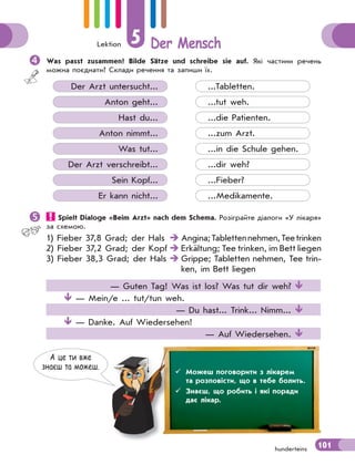 Lektion 5 Der Mensch
101hunderteins
Was passt zusammen? Bilde Sätze und schreibe sie auf. Які частини речень
можна поєднати? Склади речення та запиши їх.
Der Arzt untersucht...
Anton geht...
Hast du...
Anton nimmt...
Was tut...
Der Arzt verschreibt...
Sein Kopf...
Er kann nicht...
...Tabletten.
...tut weh.
...die Patienten.
...zum Arzt.
...in die Schule gehen.
...dir weh?
...Fieber?
...Medikamente.
 Spielt Dialoge «Beim Arzt» nach dem Schema. Розіграйте діалоги «У лікаря»
за схемою.
1) Fieber 37,8 Grad; der Hals  Angina;Tablettennehmen,Teetrinken
2) Fieber 37,2 Grad; der Kopf  Erkältung; Tee trinken, im Bett liegen
3) Fieber 38,3 Grad; der Hals  Grippe; Tabletten nehmen, Tee trin-
ken, im Bett liegen
— Guten Tag! Was ist los? Was tut dir weh? 
 — Mein/e ... tut/tun weh.
— Du hast... Trink... Nimm... 
 — Danke. Auf Wiedersehen!
— Auf Wiedersehen. 
А це ти вже
знаєш та можеш.
 Можеш поговорити з лікарем
та розповісти, що в тебе болить.
 Знаєш, що робить і які поради
дає лікар.
 