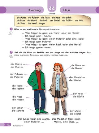 Stunde
102
ОдягKleidung 44
hundertzwei
 Höre zu und sprich nach. Прослухай і повтори.
— Was trägst du gern: ein T-Shirt oder ein Hemd?
— Ich trage gern T-Shirts.
— Was trägst du gern: einen Pullover oder eine Jacke?
— Ich trage gern Pullover.
— Was trägst du gern: einen Rock oder eine Hose?
— Ich trage gerne Hosen.
Sieh dir die Bilder an. Erzähle, was der Junge und das Mädchen tragen. Роз-
глянь малюнки. Розкажи, що носять хлопець і дівчина.
die Mütze der Pullover die Jacke die Hose der Schuh
die Bluse der Mantel der Rock der Stiefel das T-Shirt das Kleid
die Jeans das Hemd tragen
die Mütze —
die Mützen
der Pullover —
die Pullover
die Jacke —
die Jacken
die Hose —
die Hosen
der Schuh —
die Schuhe
die Bluse —
die Blusen
der Mantel —
die Mäntel
der Rock —
die Röcke
der Stiefel —
die Stiefel
Das Mädchen trägt einen
Mantel, eine Bluse, ...
Der Junge trägt eine Mütze,
einen Pullover, ...
 
