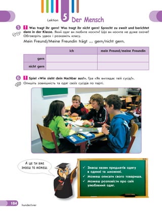 Lektion 5 Der Mensch
104 hundertvier
 Was tragt ihr gern? Was tragt ihr nicht gern? Sprecht zu zweit und berichtet
dann in der Klasse. Який одяг ви любите носити? Що ви носите не дуже охоче?
Обговоріть удвох і розкажіть класу.
Mein Freund/Meine Freundin trägt ... gern/nicht gern.
ich mein Freund/meine Freundin
gern
nicht gern
 Spiel «Wie sieht dein Nachbar aus?». Гра «Як виглядає твiй сусiд?».
Опишiть зовнiшнiсть та одяг своїх сусiдiв по партi.
А це ти вже
знаєш та можеш.  Знаєш назви предметів одягу
в однині та множині.
 Можеш описати свого товариша.
 Можеш розповісти про свій
улюблений одяг.
 