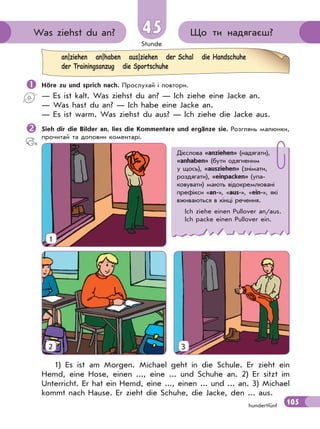 Stunde
105hundertfünf
Що ти надягаєш?Was ziehst du an? 45
 Höre zu und sprich nach. Прослухай і повтори.
— Es ist kalt. Was ziehst du an? — Ich ziehe eine Jacke an.
— Was hast du an? — Ich habe eine Jacke an.
— Es ist warm. Was ziehst du aus? — Ich ziehe die Jacke aus.
Sieh dir die Bilder an, lies die Kommentare und ergänze sie. Розглянь малюнки,
прочитай та доповни коментарі.
an|ziehen an|haben aus|ziehen der Schal die Handschuhe
der Trainingsanzug die Sportschuhe
1) Es ist am Morgen. Michael geht in die Schule. Er zieht ein
Hemd, eine Hose, einen ..., eine ... und Schuhe an. 2) Er sitzt im
Unterricht. Er hat ein Hemd, eine ..., einen ... und ... an. 3) Michael
kommt nach Hause. Er zieht die Schuhe, die Jacke, den ... aus.
Дієслова «anziehen» (надягати),
«anhaben» (бути одягненим
у щось), «ausziehen» (знімати,
роздягати), «einpacken» (упа-
ковувати) мають відокремлювані
префікси «an-», «aus-», «ein-», які
вживаються в кінці речення.
Ich ziehe einen Pullover an/aus.
Ich packe einen Pullover ein.
1
2 3
 