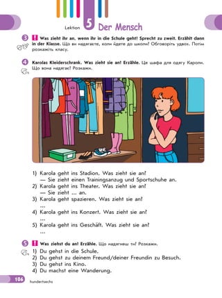 Lektion 5 Der Mensch
106 hundertsechs
 Was zieht ihr an, wenn ihr in die Schule geht? Sprecht zu zweit. Erzählt dann
in der Klasse. Що ви надягаєте, коли йдете до школи? Обговоріть удвох. Потім
розкажіть класу.
Karolas Kleiderschrank. Was zieht sie an? Erzähle. Це шафа для одягу Кароли.
Що вона надягає? Розкажи.
1) Karola geht ins Stadion. Was zieht sie an?
— Sie zieht einen Trainingsanzug und Sportschuhe an.
2) Karola geht ins Theater. Was zieht sie an?
— Sie zieht ... an.
3) Karola geht spazieren. Was zieht sie an?
...
4) Karola geht ins Konzert. Was zieht sie an?
...
5) Karola geht ins Geschäft. Was zieht sie an?
...
 Was ziehst du an? Erzähle. Що надягнеш ти? Розкажи.
1) Du gehst in die Schule.
2) Du gehst zu deinem Freund/deiner Freundin zu Besuch.
3) Du gehst ins Kino.
4) Du machst eine Wanderung.
 