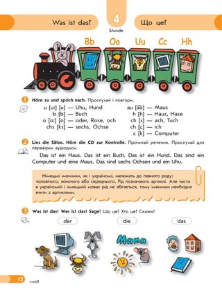 Stunde
12
4 Що це?Was ist das?
zwölf
Höre zu und sprich nach. Прослухай і повтори.
u [u:] [u] — Uhu, Hund au [ao] — Maus
b [b] — Buch h [h] — Haus, Hase
o [o:] [o] — oder, Rose, och ch [x] — ach, Tuch
chs [ks] — sechs, Ochse ch [ ] — ich
c [k] — Computer
Lies die Sätze. Höre die CD zur Kontrolle. Прочитай речення. Прослухай для
перевірки аудіодиск.
Das ist ein Haus. Das ist ein Buch. Das ist ein Hund. Das sind ein
Computer und eine Maus. Das sind sechs Ochsen und ein Uhu.
Was ist das? Wer ist das? Sage! Що це? Хто це? Скажи!
Німецькі іменники, як і українські, належать до певного роду:
чоловічого, жіночого або середнього. Рід позначають артиклі. Але часто
в українській і німецькій мовах рід не збігається, тому іменники необхідно
вчити з артиклями.

Bb Oo Uu Cc Hh
der die das
 