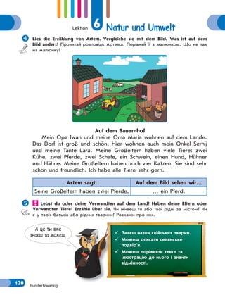 Lektion 6 Natur und Umwelt
120 hundertzwanzig
Lies die Erzählung von Artem. Vergleiche sie mit dem Bild. Was ist auf dem
Bild anders? Прочитай розповідь Артема. Порівняй її з малюнком. Що не так
на малюнку?
Auf dem Bauernhof
Mein Opa Iwan und meine Oma Maria wohnen auf dem Lande.
Das Dorf ist groß und schön. Hier wohnen auch mein Onkel Serhij
und meine Tante Lara. Meine Großeltern haben viele Tiere: zwei
Kühe, zwei Pferde, zwei Schafe, ein Schwein, einen Hund, Hühner
und Hähne. Meine Großeltern haben noch vier Katzen. Sie sind sehr
schön und freundlich. Ich habe alle Tiere sehr gern.
Artem sagt: Auf dem Bild sehen wir…
Seine Großeltern haben zwei Pferde. … ein Pferd.
 Lebst du oder deine Verwandten auf dem Land? Haben deine Eltern oder
Verwandten Tiere? Erzähle über sie. Чи живеш ти або твої рідні за містом? Чи
є у твоїх батьків або рідних тварини? Розкажи про них.
А це ти вже
знаєш та можеш.  Знаєш назви свійських тварин.
 Можеш описати селянське
подвір’я.
 Можеш порівняти текст та
ілюстрацію до нього і знайти
відмінності.
 