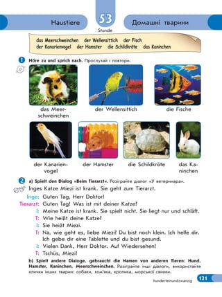 Stunde
121hunderteinundzwanzig
Домашні твариниHaustiere 53
 Höre zu und sprich nach. Прослухай і повтори.
a) Spielt den Dialog «Beim Tierarzt». Розіграйте діалог «У ветеринара».
Inges Katze Miezi ist krank. Sie geht zum Tierarzt.
Inge: Guten Tag, Herr Doktor!
Tierarzt: Guten Tag! Was ist mit deiner Katze?
I: Meine Katze ist krank. Sie spielt nicht. Sie liegt nur und schläft.
T: Wie heißt deine Katze?
I: Sie heißt Miezi.
T: Na, wie geht es, liebe Miezi? Du bist noch klein. Ich helfe dir.
Ich gebe dir eine Tablette und du bist gesund.
I: Vielen Dank, Herr Doktor. Auf Wiedersehen!
T: Tschüs, Miezi!
b) Spielt andere Dialoge, gebraucht die Namen von anderen Tieren: Hund,
Hamster, Kaninchen, Meerschweinchen. Розіграйте інші діалоги, використайте
клички інших тварин: собаки, хом’яка, кролика, морської свинки.
das Meerschweinchen der Wellensittich der Fisch
der Kanarienvogel der Hamster die Schildkröte das Kaninchen
die Schildkröteder Hamsterder Kanarien-
vogel
das Ka-
ninchen
das Meer-
schweinchen
der Wellensittich die Fische
 