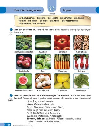 Stunde
126
ГородDer Gemüsegarten 55
hundertsechsundzwanzig
 Sieh dir die Bilder an, höre zu und sprich nach. Розглянь ілюстрації, прослухай
і повтори.
derGemüsegarten Gurken Tomaten Kartoffeln
Zwiebeln Kohl Möhren Rüben
Wassermelonen Knoblauch Melonen Petersilie
Lies das Gedicht und finde Bezeichnungen für Gemüse. Was kann man damit
kochen? Прочитай вірш і знайди назви овочів. Що можна з них приготувати?
Nina, Ira, kommt zu mir,
etwas Gutes kochen wir!
Obst, Gemüse, Fleisch und Fisch,
Alles liegt hier auf dem Tisch.
Kohl, Kartoffeln und Tomaten,
Zwiebeln, Petersilie, Knoblauch,
Bohnen, Erbsen, Möhren, Rüben, (квасоля, горох)
Grüne Gurken sind hier auch.
der Gemüsegarten die Gurke die Tomate die Kartoffel die Zwiebel
der Kohl die Möhre die Rübe die Melone die Wassermelone
der Knoblauch die Petersilie
 