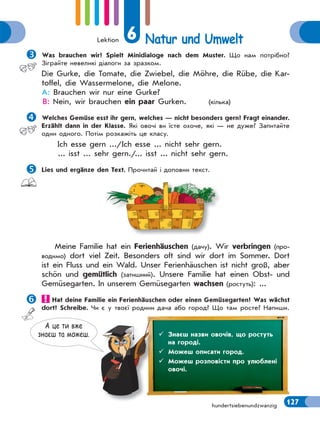 Lektion 6 Natur und Umwelt
127hundertsiebenundzwanzig
Was brauchen wir? Spielt Minidialoge nach dem Muster. Що нам потрібно?
Зіграйте невеликі діалоги за зразком.
Die Gurke, die Tomate, die Zwiebel, die Möhre, die Rübe, die Kar-
toffel, die Wassermelone, die Melone.
A: Brauchen wir nur eine Gurke?
B: Nein, wir brauchen ein paar Gurken. (кілька)
Welches Gemüse esst ihr gern, welches — nicht besonders gern? Fragt einander.
Erzählt dann in der Klasse. Які овочі ви їсте охоче, які — не дуже? Запитайте
один одного. Потім розкажіть це класу.
Ich esse gern .../Ich esse ... nicht sehr gern.
... isst ... sehr gern./... isst ... nicht sehr gern.
Lies und ergänze den Text. Прочитай і доповни текст.
Meine Familie hat ein Ferienhäuschen (дачу). Wir verbringen (про-
водимо) dort viel Zeit. Besonders oft sind wir dort im Sommer. Dort
ist ein Fluss und ein Wald. Unser Ferienhäuschen ist nicht groß, aber
schön und gemütlich (затишний). Unsere Familie hat einen Obst- und
Gemüsegarten. In unserem Gemüsegarten wachsen (ростуть): ...
Hat deine Familie ein Ferienhäuschen oder einen Gemüsegarten? Was wächst
dort? Schreibe. Чи є у твоєї родини дача або город? Що там росте? Напиши.
А це ти вже
знаєш та можеш.  Знаєш назви овочів, що ростуть
на городі.
 Можеш описати город.
 Можеш розповісти про улюблені
овочі.
 