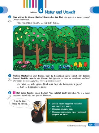 Lektion 6 Natur und Umwelt
129hundertneunundzwanzig
Was wächst in diesem Garten? Beschreibe das Bild. Що росте в цьому садку?
Опиши малюнок.
Hier wachsen Rosen, ... Es gibt hier...
Welche Obstsorten und Blumen hast du besonders gern? Sprich mit deinem
Freund. Erzähle dann in der Klasse. Які фрукти та квіти ти особливо любиш?
Обговори зі своїм другом. Потім розкажи класу.
Ich habe ... sehr gern. Und was hast du besonders gern?
... hat ... besonders gern.
 Hat deine Familie einen Garten? Was wächst dort? Schreibe. Чи є у твоєї
родини садок? Що там росте? Напиши.
А це ти вже
знаєш та можеш.  Знаєш назви фруктів та квітів,
що ростуть у саду.
 Можеш описати сад.
 Можеш розповісти про улюблені
фрукти та квіти.
 