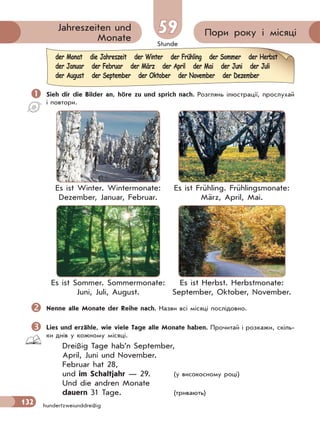 Stunde
132 hundertzweiunddreißig
Пори року і місяціJahreszeiten und
Monate
59
 Sieh dir die Bilder an, höre zu und sprich nach. Розглянь ілюстрації, прослухай
і повтори.
Es ist Winter. Wintermonate:
Dezember, Januar, Februar.
Es ist Frühling. Frühlingsmonate:
März, April, Mai.
Es ist Sommer. Sommermonate:
Juni, Juli, August.
Es ist Herbst. Herbstmonate:
September, Oktober, November.
Nenne alle Monate der Reihe nach. Назви всі місяці послідовно.
Lies und erzähle, wie viele Tage alle Monate haben. Прочитай і розкажи, скіль-
ки днів у кожному місяцi.
Dreißig Tage hab’n September,
April, Juni und November.
Februar hat 28,
und im Schaltjahr — 29. (у високосному році)
Und die andren Monate
dauern 31 Tage. (тривають)
der Monat die Jahreszeit der Winter der Frühling der Sommer der Herbst
der Januar der Februar der März der April der Mai der Juni der Juli
der August der September der Oktober der November der Dezember
 
