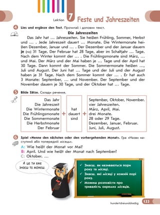 Lektion 7 Feste und Jahreszeiten
133hundertdreiunddreißig
Lies und ergänze den Text. Прочитай і доповни текст.
Die Jahreszeiten
Das Jahr hat … Jahreszeiten. Sie heißen Frühling, Sommer, Herbst
und … . Jede Jahreszeit dauert … Monate. Die Wintermonate hei-
ßen Dezember, Januar und … . Der Dezember und der Januar dauern
je (по) 31 Tage. Der Februar hat 28 Tage, aber im Schaltjahr … Tage.
Nach dem Winter kommt der … . Die Frühlingsmonate sind März, …
und Mai. Der März und der Mai haben je … Tage und der April hat
30 Tage. Dann kommt der Sommer. Die Sommermonate heißen …,
Juli und August. Der Juni hat … Tage und der Juli und der August
haben je 31 Tage. Nach dem Sommer kommt der … . Er hat auch
3 Monate: September, … und November. Der September und der
November dauern je 30 Tage, und der Oktober hat … Tage.
Bilde Sätze. Склади речення.
Das Jahr
Die Jahreszeit
Die Wintermonate
Die Frühlingsmonate
Die Sommermonate
Die Herbstmonate
Der Februar
hat
dauert
sind
September, Oktober, November.
vier Jahreszeiten.
März, April, Mai.
drei Monate.
28 oder 29 Tage.
Dezember, Januar, Februar.
Juni, Juli, August.
Spiel «Nenne den nächsten oder den vorhergehenden Monat». Гра «Назви на-
ступний або попередній місяць».
A: Wie heißt der Monat vor Mai?
B: April. Und wie heißt der Monat nach September?
C: Oktober. …
А це ти вже
знаєш та можеш.
 Знаєш, як називаються пори
року та місяці.
 Знаєш, які місяці у кожній порі
року.
 Можеш розповісти про
тривалість окремих місяців.
 