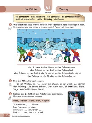 Stunde
136
61 УзимкуIm Winter
hundertsechsunddreißig
 Wie bildet man neue Wörter mit dem Wort «Schnee»? Höre zu und sprich nach.
Як утворюються нові слова зі словом «сніг»? Прослухай і повтори.
der Schnee + der Mann = der Schneemann
der Schnee + der Ball = der Schneeball
der Schnee + der Ball + die Schlacht = die Schneeballschlacht
der Schnee + die Flocke = die Schneeflocke
Löse das Rätsel. Відгадай загадку.
Es ist Winter. Im Hof steht ein Mann. Er ist weiß. Da kommt
der Frühling. Die Sonne scheint. Der Mann taut. Er wird (стає) klein.
Sage, wie heißt dieser Mann?
Ergänze das Gedicht mit den Wörtern aus dem Kasten.
Доповни вірш словами з рамки.
Nase, weißer, Mund, dick, Augen
Schneemann, … Mann,
hast ’ne rote … dran,
schwarze …, schwarzen … .
Bist so … und auch so rund.
der Schneemann die Schneeflocke der Schneeball die Schneeballschlacht
Ski/Schlittschuh laufen rodeln Eishockey die Eisbahn
 