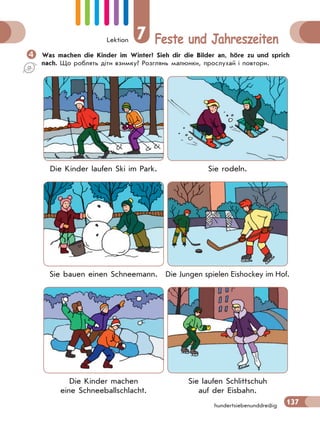 Lektion 7 Feste und Jahreszeiten
137hundertsiebenunddreißig
Was machen die Kinder im Winter? Sieh dir die Bilder an, höre zu und sprich
nach. Що роблять діти взимку? Розглянь малюнки, прослухай і повтори.
Die Kinder laufen Ski im Park. Sie rodeln.
Sie bauen einen Schneemann. Die Jungen spielen Eishockey im Hof.
Die Kinder machen
eine Schneeballschlacht.
Sie laufen Schlittschuh
auf der Eisbahn.
 
