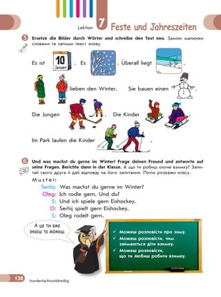 Lektion 7 Feste und Jahreszeiten
138 hundertachtunddreißig
Ersetze die Bilder durch Wörter und schreibe den Text neu. Заміни малюнки
словами та запиши текст знову.
Es ist . Es . Überall liegt .
lieben den Winter. Sie bauen einen .
Die Jungen . Die Kinder . .
Im Park laufen die Kinder .
Und was machst du gerne im Winter? Frage deinen Freund und antworte auf
seine Fragen. Berichte dann in der Klasse. А що ти робиш охоче взимку? Запи-
тай свого друга й дай відповіді на його запитання. Потім розкажи класу.
M u s t e r:
Serhij: Was machst du gerne im Winter?
Oleg: Ich rodle gern. Und du?
S: Und ich spiele gern Eishockey.
O: Serhij spielt gern Eishockey.
S: Oleg rodelt gern.
lie
.
.
........................ .
.
А це ти вже
знаєш та можеш.  Можеш розповісти про зиму.
 Можеш розповісти, чим
займаються діти взимку.
 Можеш розповісти,
що ти любиш робити взимку.
 
