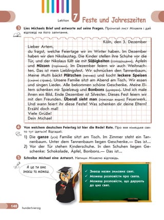 Lektion 7 Feste und Jahreszeiten
140 hundertvierzig
Lies Michaels Brief und antworte auf seine Fragen. Прочитай лист Міхаеля і дай
відповіді на його запитання.
Köln, den 3. Dezember
Lieber Artem,
du fragst, welche Feiertage wir im Winter haben. Im Dezember
haben wir den Nikolaustag. Die Kinder stellen ihre Schuhe vor die
Tür, und der Nikolaus füllt sie mit Süßigkeiten (солодощами), Äpfeln
und Nüssen (горіхами). Im Dezember feiern wir auch Weihnach-
ten. Das ist mein Lieblingsfest. Wir schmücken den Tannenbaum.
Meine Mutti bäckt Plätzchen (печиво) und kocht leckere Speisen
(смачні страви). Unsere Familie sitzt am Abend am Tisch. Wir essen
und singen Lieder. Alle bekommen schöne Geschenke. Meine El-
tern schenken mir Spielzeug und Bonbons (цукерки). Und ich male
ihnen ein Bild. Ende Dezember ist Silvester. Dieses Fest feiern wir
mit den Freunden. Überall sieht man (повсюди видно) Feuerwerk.
Und wann feiert ihr diese Feste? Was schenken dir deine Eltern?
Erzähl doch mal!
Viele Grüße!
Dein Michael
Von welchem deutschen Feiertag ist hier die Rede? Rate. Про яке німецьке свя-
то тут ідеться? Відгадай.
1) Die ganze (уся) Familie sitzt am Tisch. Im Zimmer steht ein Tan-
nenbaum. Unter dem Tannenbaum liegen Geschenke.— Das ist...
2) Vor der Tür stehen Kinderschuhe. In den Schuhen liegen Ge-
schenke: Schokolade, Äpfel, Bonbons.— Das ist...
Schreibe Michael eine Antwort. Напиши Міхаелю відповідь.
А це ти вже
знаєш та можеш.  Знаєш назви зимових свят.
 Можеш розповісти про свята.
 Можеш розповісти, що дарують
до цих свят.
 