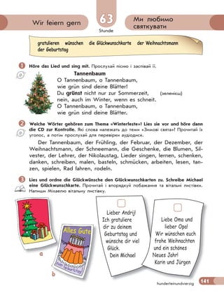 Stunde
141
Ми любимо
святкуватиWir feiern gern 63
hunderteinundvierzig
 Höre das Lied und sing mit. Прослухай пісню і заспівай її.
Tannenbaum
O Tannenbaum, o Tannenbaum,
wie grün sind deine Blätter!
Du grünst nicht nur zur Sommerzeit, (зеленієш)
nein, auch im Winter, wenn es schneit.
O Tannenbaum, o Tannenbaum,
wie grün sind deine Blätter.
Welche Wörter gehören zum Thema «Winterfeste»? Lies sie vor und höre dann
die CD zur Kontrolle. Які слова належать до теми «Зимові свята»? Прочитай їх
уголос, а потім прослухай для перевірки аудіодиск.
Der Tannenbaum, der Frühling, der Februar, der Dezember, der
Weihnachtsmann, der Schneemann, die Geschenke, die Blumen, Sil-
vester, der Lehrer, der Nikolaustag, Lieder singen, lernen, schenken,
danken, schreiben, malen, basteln, schmücken, arbeiten, lesen, tan-
zen, spielen, Rad fahren, rodeln.
Lies und ordne die Glückwünsche den Glückwunschkarten zu. Schreibe Michael
eine Glückwunschkarte. Прочитай і впорядкуй побажання та вітальні листівки.
Напиши Міхаелю вітальну листівку.
gratulieren wünschen die Glückwunschkarte der Weihnachtsmann
der Geburtstag
Lieber Andrij!
Ich gratuliere
dir zu deinem
Geburtstag und
wünsche dir viel
Glück.
Dein Michael
141
Liebe Oma und
lieber Opa!
Wir wünschen euch
frohe Weihnachten
und ein schönes
Neues Jahr!
Karin und Jürgen
a
bb
Alles Gute
 